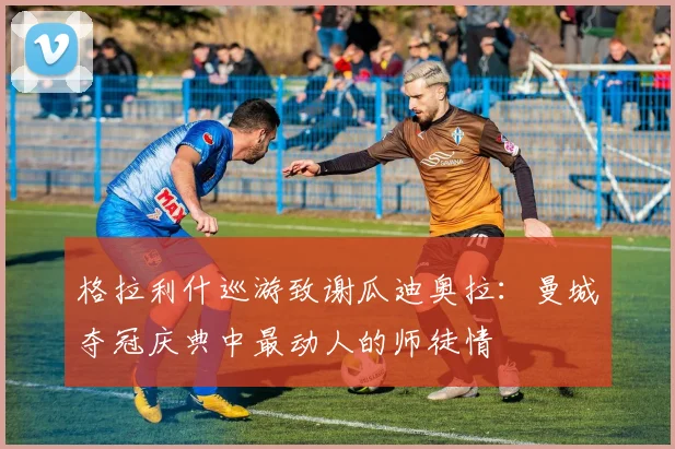 格拉利什巡游致谢瓜迪奥拉:曼城夺冠庆典中最动人的师徒情