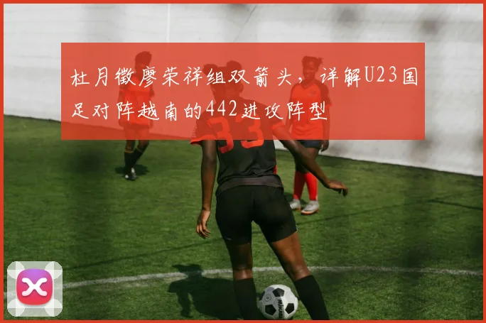杜月徵廖荣祥组双箭头,详解U23国足对阵越南的442进攻阵型