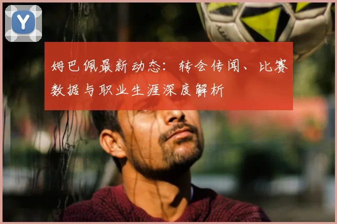 姆巴佩最新动态：转会传闻、比赛数据与职业生涯深度解析