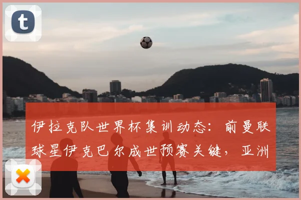 伊拉克队世界杯集训动态：前曼联球星伊克巴尔成世预赛关键，亚洲足球备战引关注