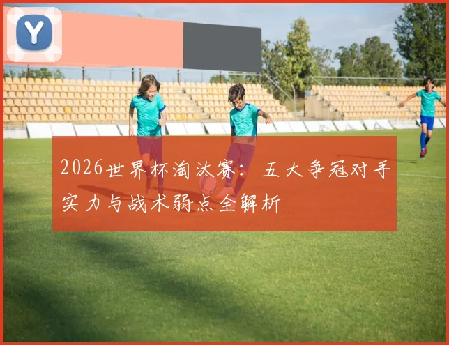 2026世界杯淘汰赛：五大争冠对手实力与战术弱点全解析