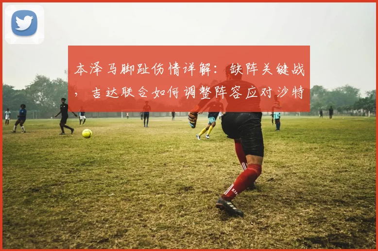 本泽马脚趾伤情详解：缺阵关键战，吉达联合如何调整阵容应对沙特联？