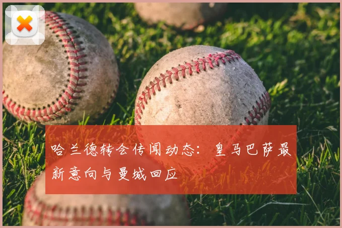 哈兰德转会传闻动态：皇马巴萨最新意向与曼城回应