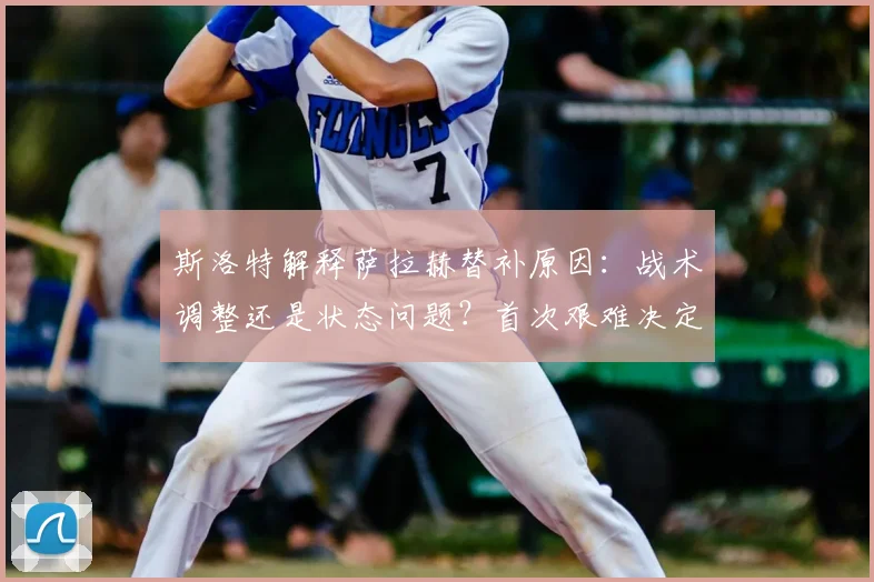 斯洛特解释萨拉赫替补原因：战术调整还是状态问题？首次艰难决定引热议