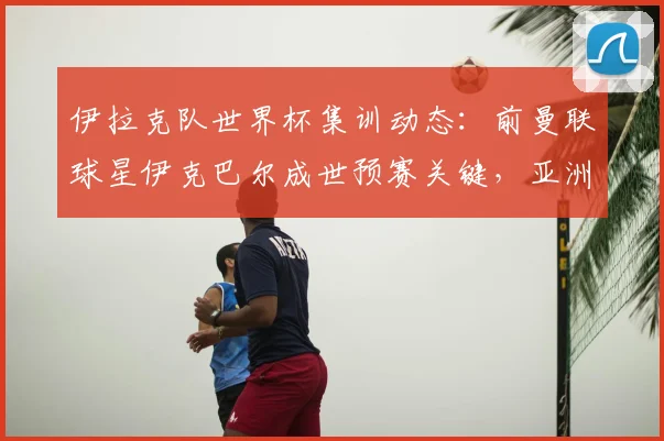 伊拉克队世界杯集训动态：前曼联球星伊克巴尔成世预赛关键，亚洲足球备战引关注