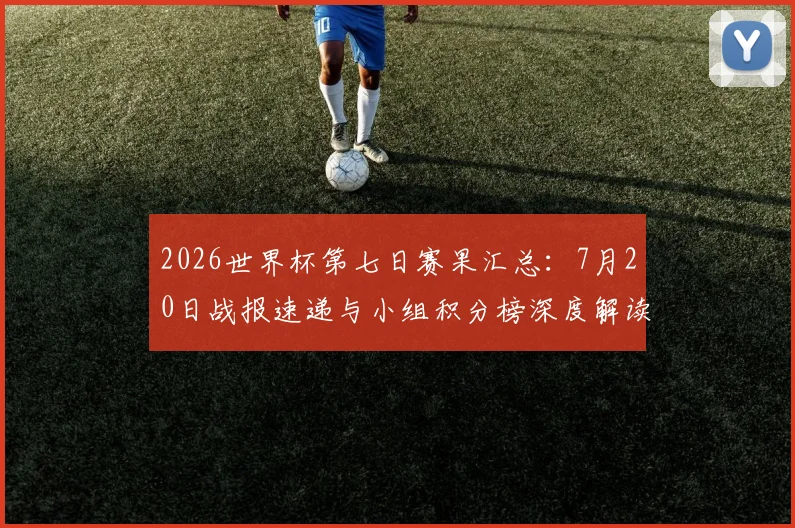 2026世界杯第七日赛果汇总：7月20日战报速递与小组积分榜深度解读