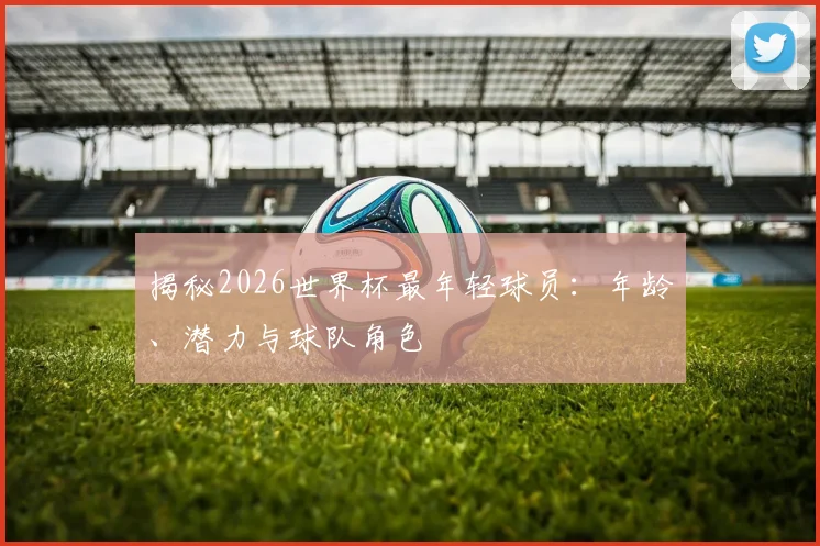 揭秘2026世界杯最年轻球员：年龄、潜力与球队角色